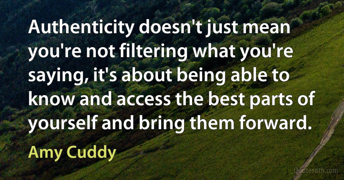 Authenticity doesn't just mean you're not filtering what you're saying, it's about being able to know and access the best parts of yourself and bring them forward. (Amy Cuddy)