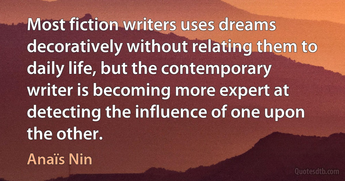 Most fiction writers uses dreams decoratively without relating them to daily life, but the contemporary writer is becoming more expert at detecting the influence of one upon the other. (Anaïs Nin)