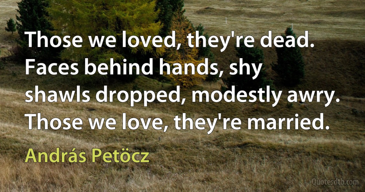 Those we loved, they're dead.
Faces behind hands, shy
shawls dropped, modestly awry.
Those we love, they're married. (András Petöcz)