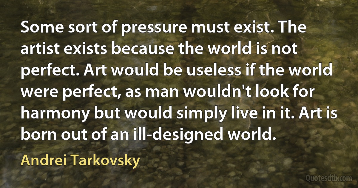 Some sort of pressure must exist. The artist exists because the world is not perfect. Art would be useless if the world were perfect, as man wouldn't look for harmony but would simply live in it. Art is born out of an ill-designed world. (Andrei Tarkovsky)