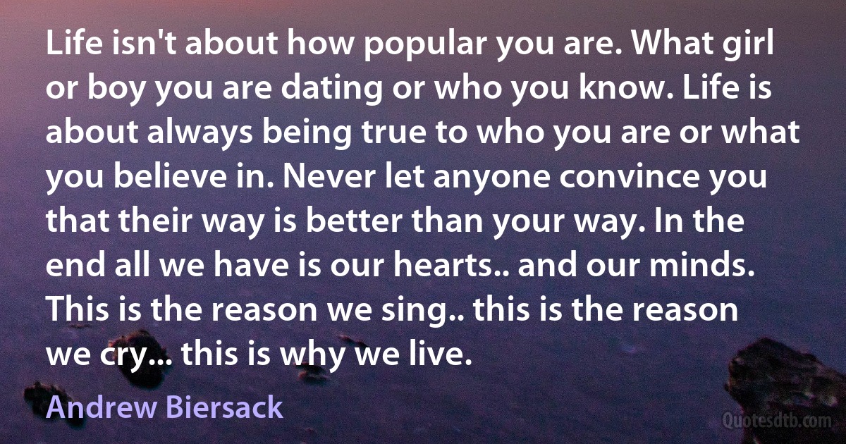 Life isn't about how popular you are. What girl or boy you are dating or who you know. Life is about always being true to who you are or what you believe in. Never let anyone convince you that their way is better than your way. In the end all we have is our hearts.. and our minds. This is the reason we sing.. this is the reason we cry... this is why we live. (Andrew Biersack)