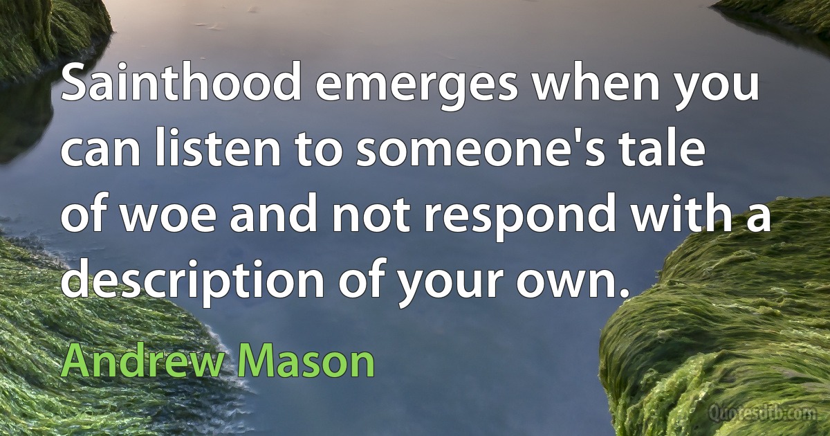 Sainthood emerges when you can listen to someone's tale of woe and not respond with a description of your own. (Andrew Mason)