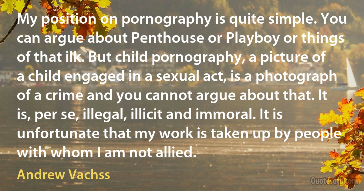 My position on pornography is quite simple. You can argue about Penthouse or Playboy or things of that ilk. But child pornography, a picture of a child engaged in a sexual act, is a photograph of a crime and you cannot argue about that. It is, per se, illegal, illicit and immoral. It is unfortunate that my work is taken up by people with whom I am not allied. (Andrew Vachss)