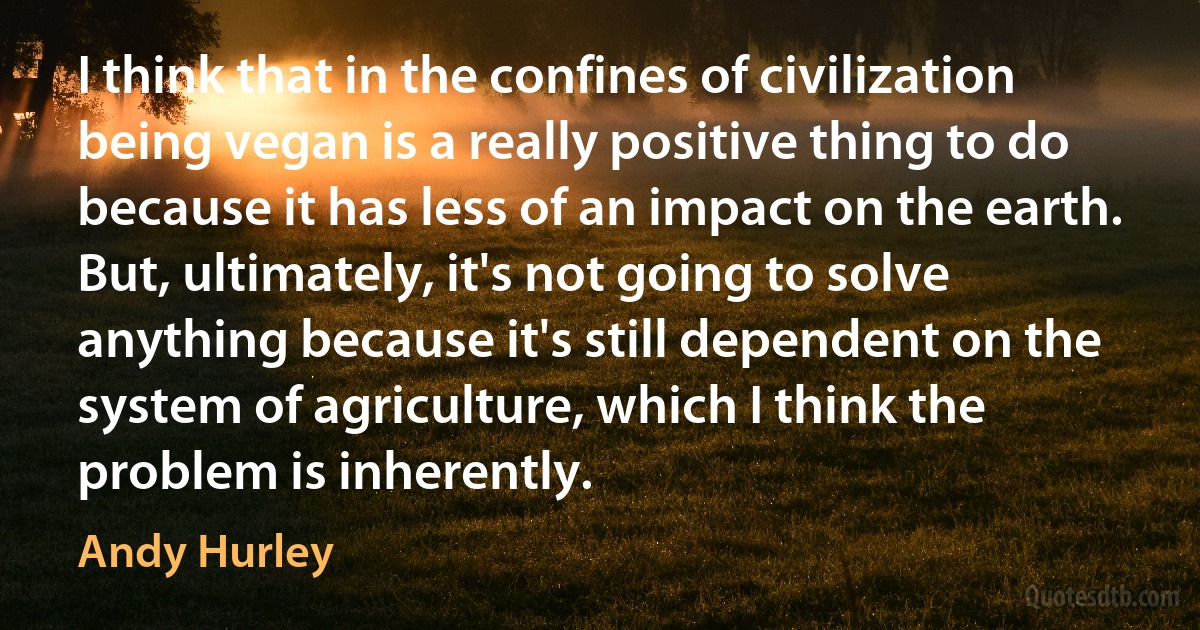 I think that in the confines of civilization being vegan is a really positive thing to do because it has less of an impact on the earth. But, ultimately, it's not going to solve anything because it's still dependent on the system of agriculture, which I think the problem is inherently. (Andy Hurley)