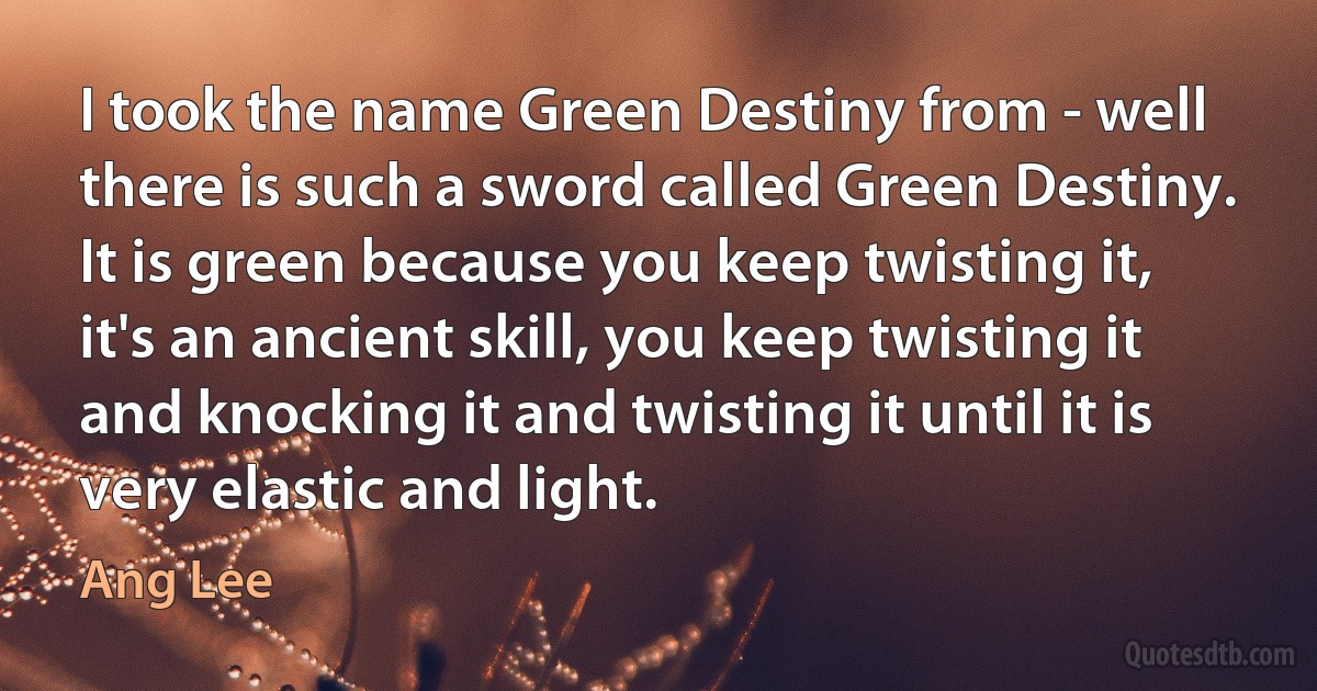 I took the name Green Destiny from - well there is such a sword called Green Destiny. It is green because you keep twisting it, it's an ancient skill, you keep twisting it and knocking it and twisting it until it is very elastic and light. (Ang Lee)