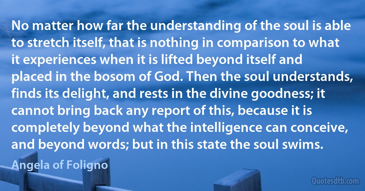 No matter how far the understanding of the soul is able to stretch itself, that is nothing in comparison to what it experiences when it is lifted beyond itself and placed in the bosom of God. Then the soul understands, finds its delight, and rests in the divine goodness; it cannot bring back any report of this, because it is completely beyond what the intelligence can conceive, and beyond words; but in this state the soul swims. (Angela of Foligno)