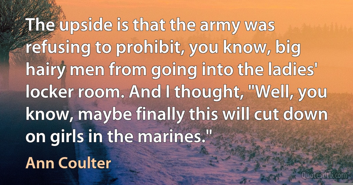 The upside is that the army was refusing to prohibit, you know, big hairy men from going into the ladies' locker room. And I thought, "Well, you know, maybe finally this will cut down on girls in the marines." (Ann Coulter)