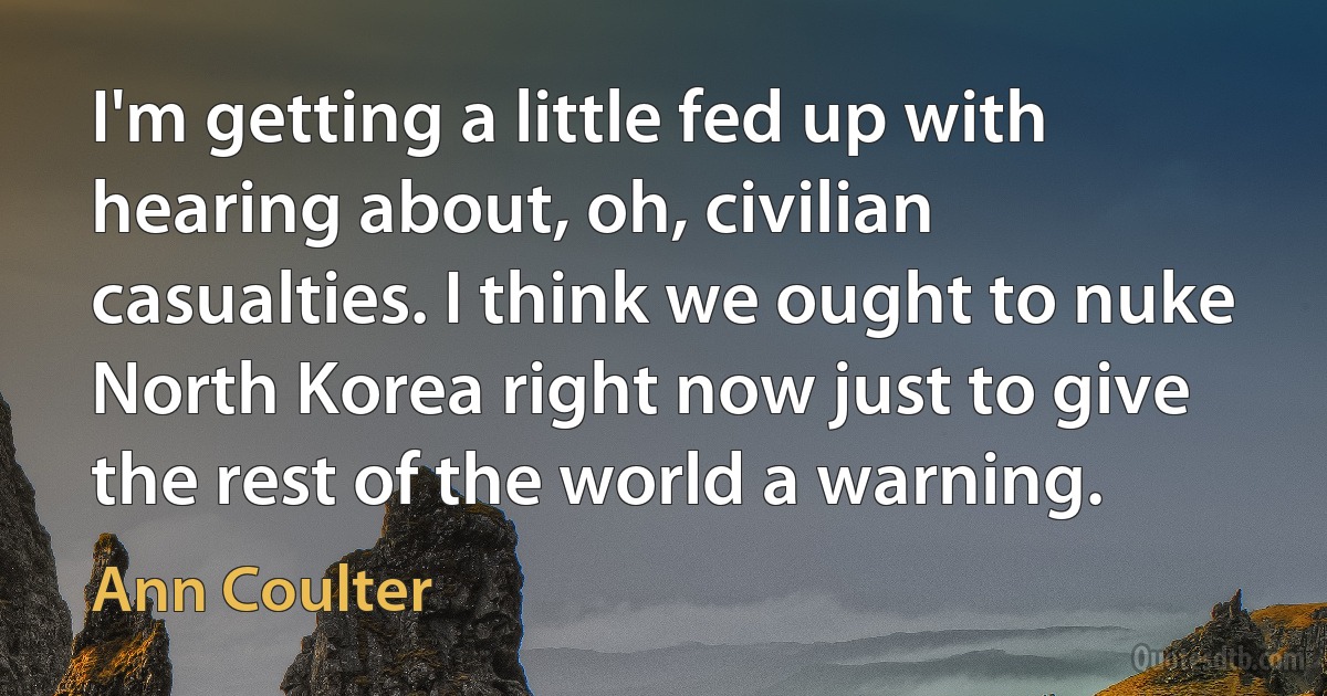 I'm getting a little fed up with hearing about, oh, civilian casualties. I think we ought to nuke North Korea right now just to give the rest of the world a warning. (Ann Coulter)