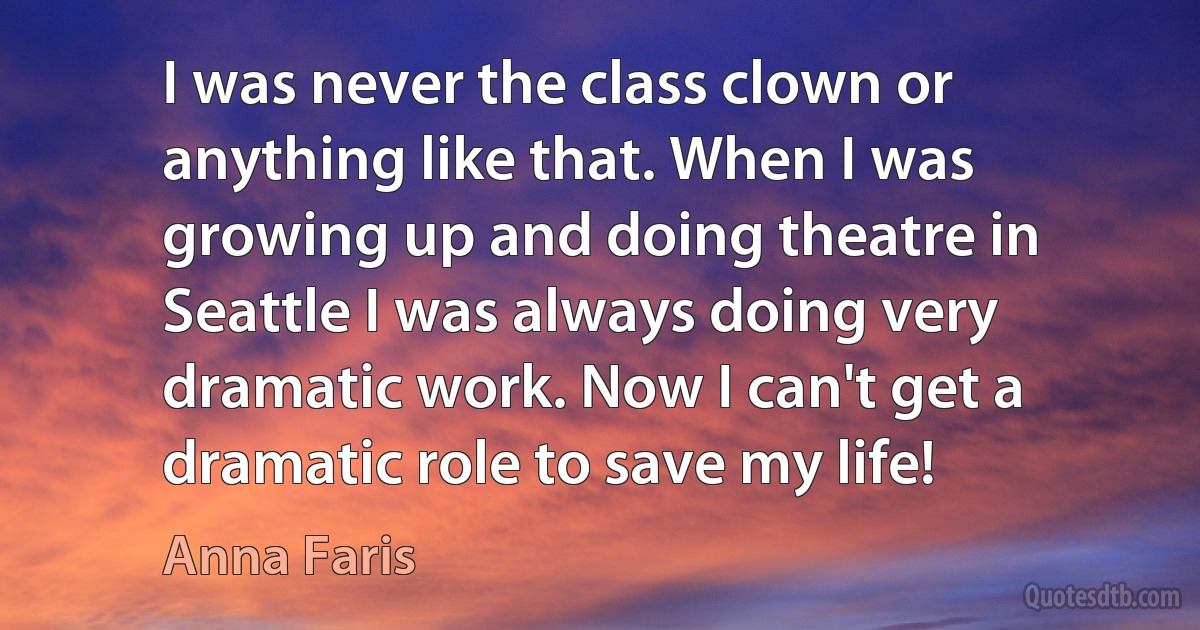 I was never the class clown or anything like that. When I was growing up and doing theatre in Seattle I was always doing very dramatic work. Now I can't get a dramatic role to save my life! (Anna Faris)