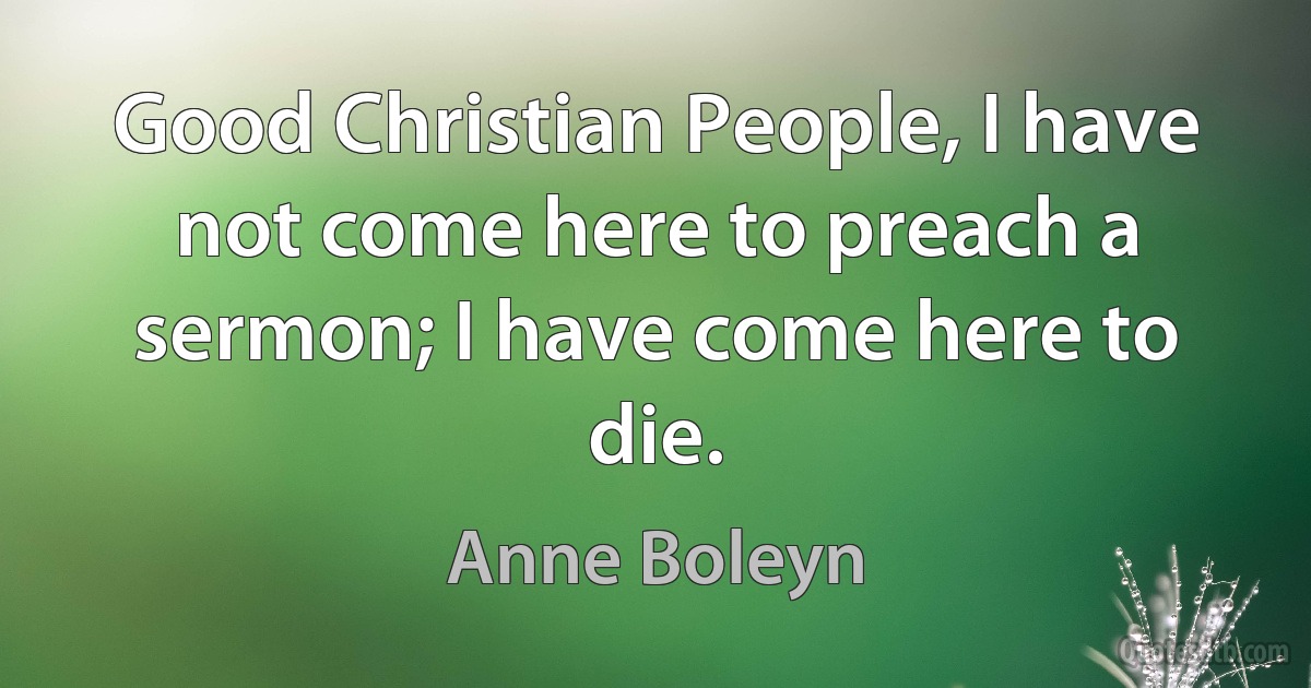 Good Christian People, I have not come here to preach a sermon; I have come here to die. (Anne Boleyn)