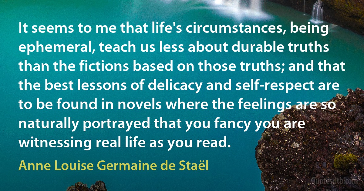 It seems to me that life's circumstances, being ephemeral, teach us less about durable truths than the fictions based on those truths; and that the best lessons of delicacy and self-respect are to be found in novels where the feelings are so naturally portrayed that you fancy you are witnessing real life as you read. (Anne Louise Germaine de Staël)