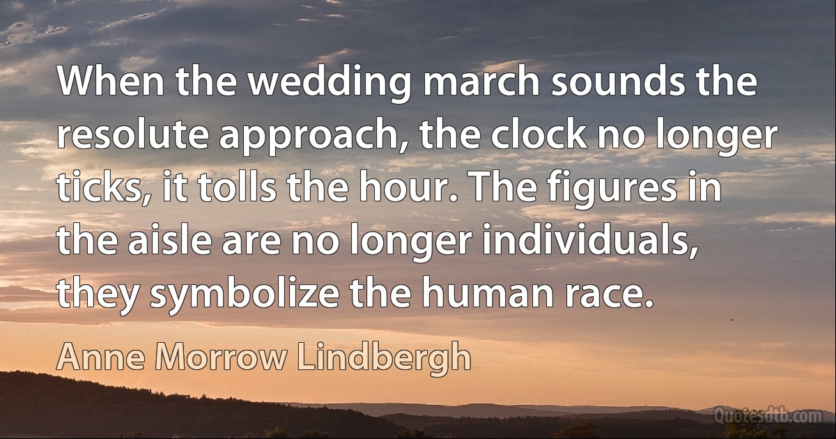 When the wedding march sounds the resolute approach, the clock no longer ticks, it tolls the hour. The figures in the aisle are no longer individuals, they symbolize the human race. (Anne Morrow Lindbergh)