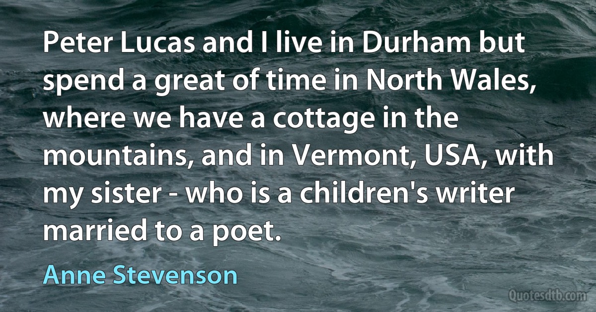 Peter Lucas and I live in Durham but spend a great of time in North Wales, where we have a cottage in the mountains, and in Vermont, USA, with my sister - who is a children's writer married to a poet. (Anne Stevenson)