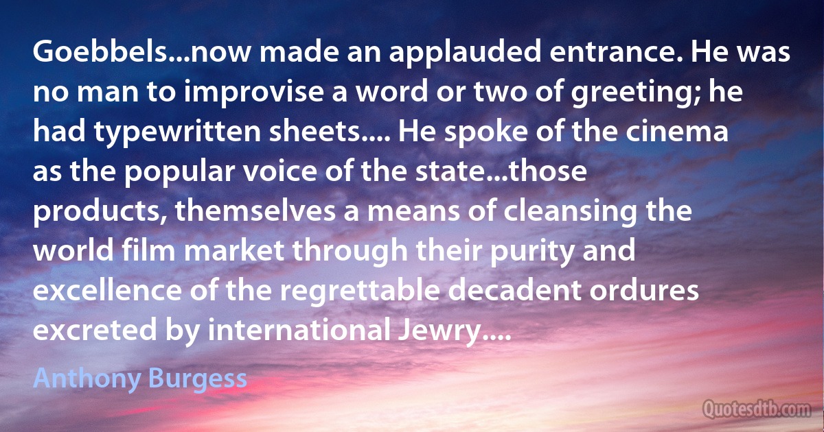 Goebbels...now made an applauded entrance. He was no man to improvise a word or two of greeting; he had typewritten sheets.... He spoke of the cinema as the popular voice of the state...those products, themselves a means of cleansing the world film market through their purity and excellence of the regrettable decadent ordures excreted by international Jewry.... (Anthony Burgess)