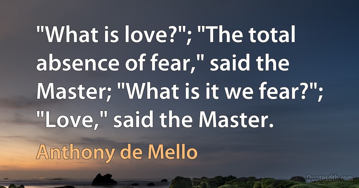 "What is love?"; "The total absence of fear," said the Master; "What is it we fear?"; "Love," said the Master. (Anthony de Mello)