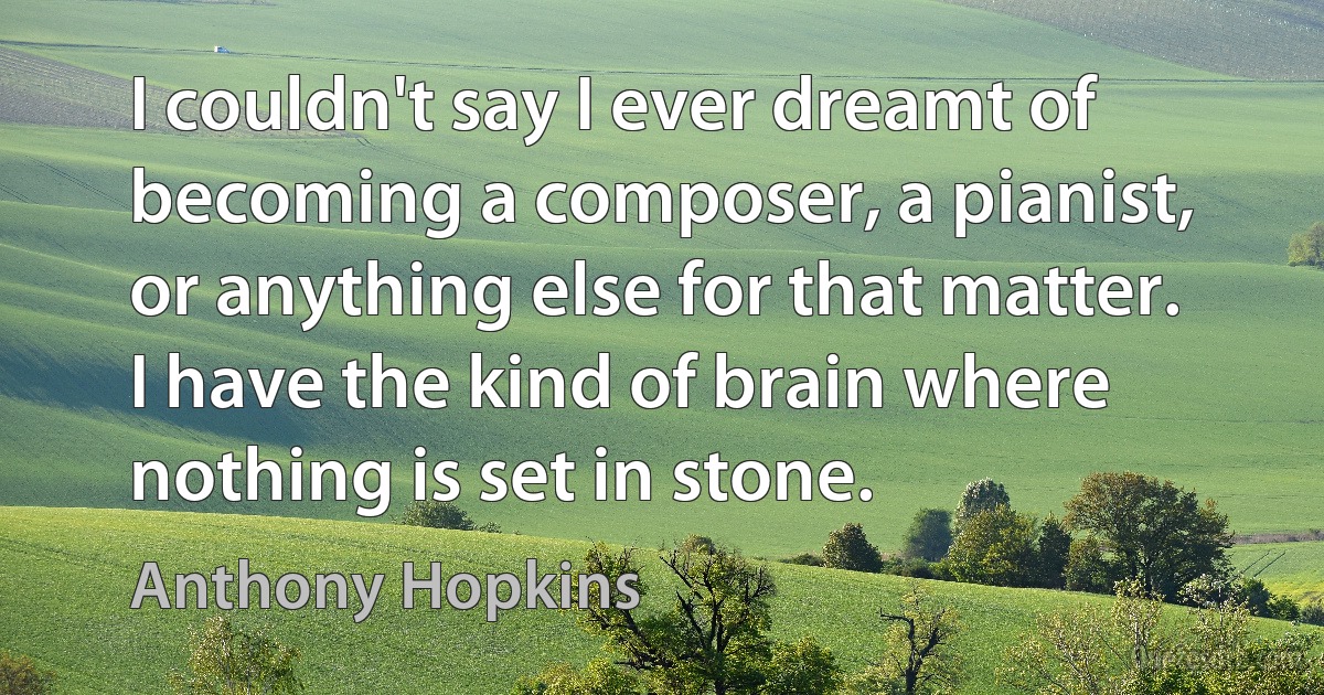 I couldn't say I ever dreamt of becoming a composer, a pianist, or anything else for that matter. I have the kind of brain where nothing is set in stone. (Anthony Hopkins)