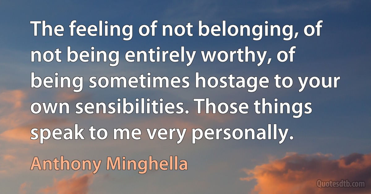 The feeling of not belonging, of not being entirely worthy, of being sometimes hostage to your own sensibilities. Those things speak to me very personally. (Anthony Minghella)