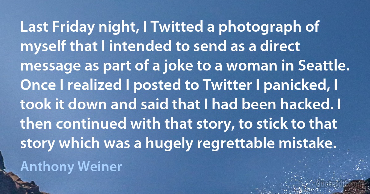 Last Friday night, I Twitted a photograph of myself that I intended to send as a direct message as part of a joke to a woman in Seattle. Once I realized I posted to Twitter I panicked, I took it down and said that I had been hacked. I then continued with that story, to stick to that story which was a hugely regrettable mistake. (Anthony Weiner)