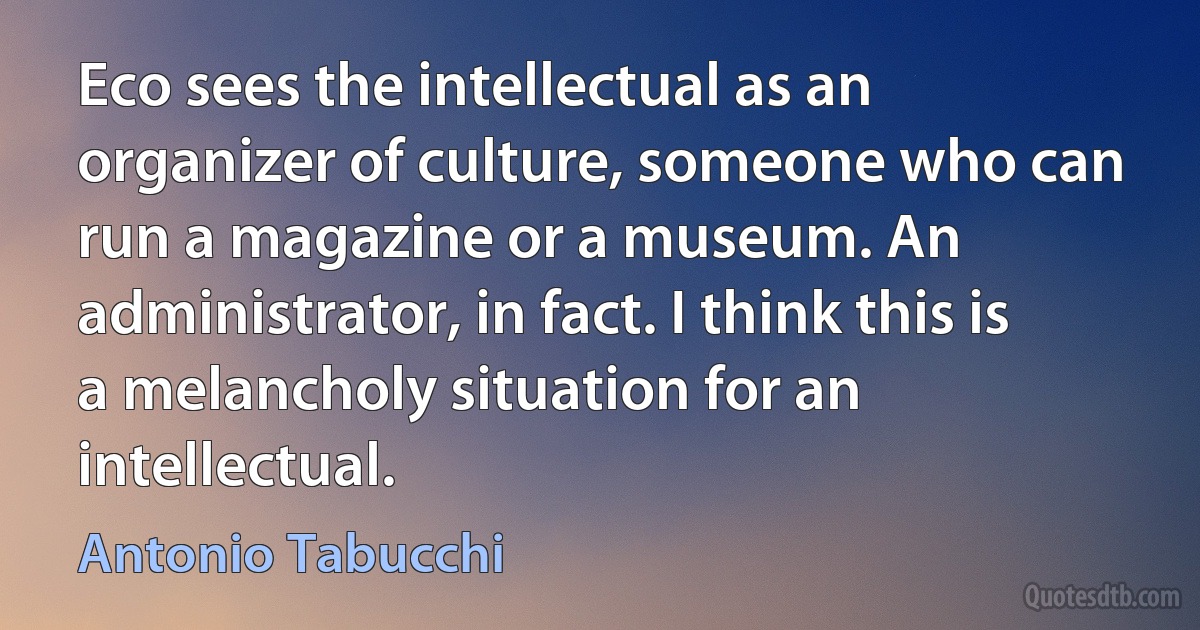 Eco sees the intellectual as an organizer of culture, someone who can run a magazine or a museum. An administrator, in fact. I think this is a melancholy situation for an intellectual. (Antonio Tabucchi)