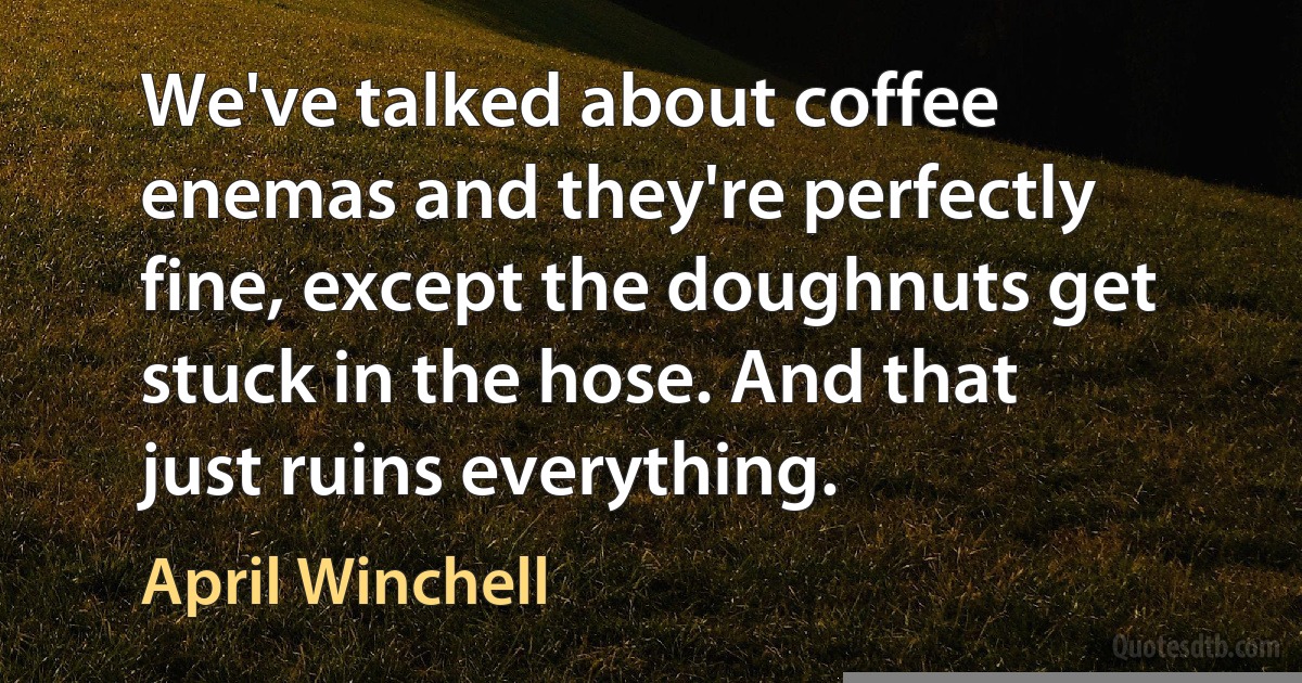 We've talked about coffee enemas and they're perfectly fine, except the doughnuts get stuck in the hose. And that just ruins everything. (April Winchell)