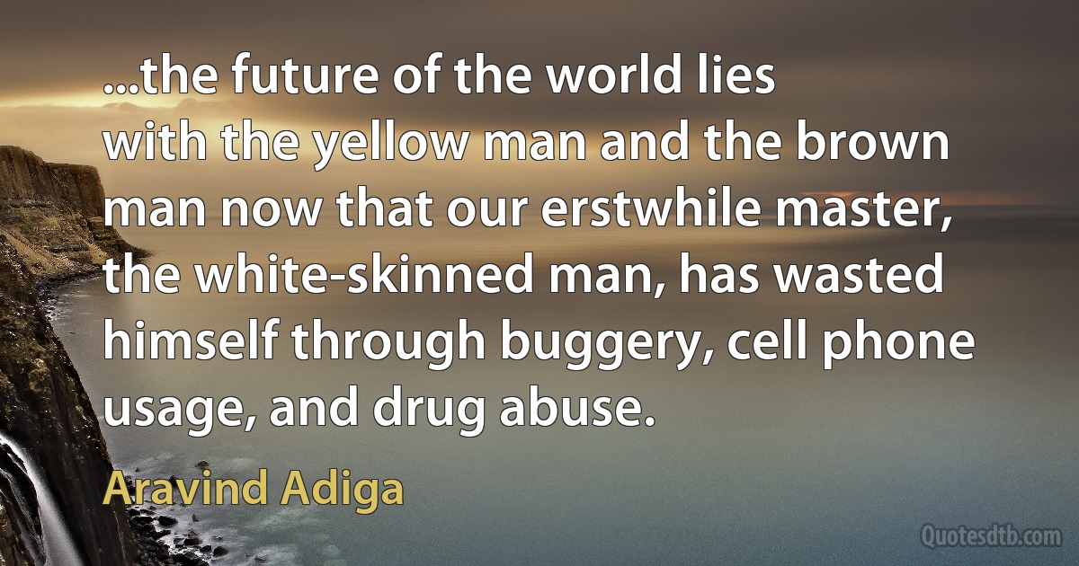 ...the future of the world lies with the yellow man and the brown man now that our erstwhile master, the white-skinned man, has wasted himself through buggery, cell phone usage, and drug abuse. (Aravind Adiga)