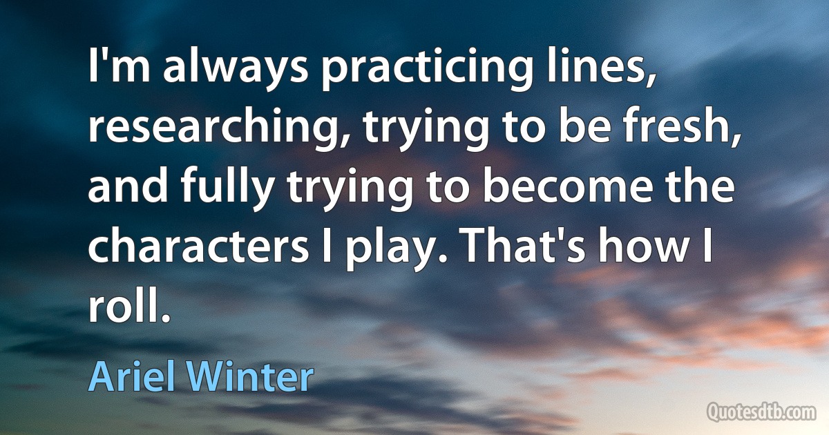 I'm always practicing lines, researching, trying to be fresh, and fully trying to become the characters I play. That's how I roll. (Ariel Winter)