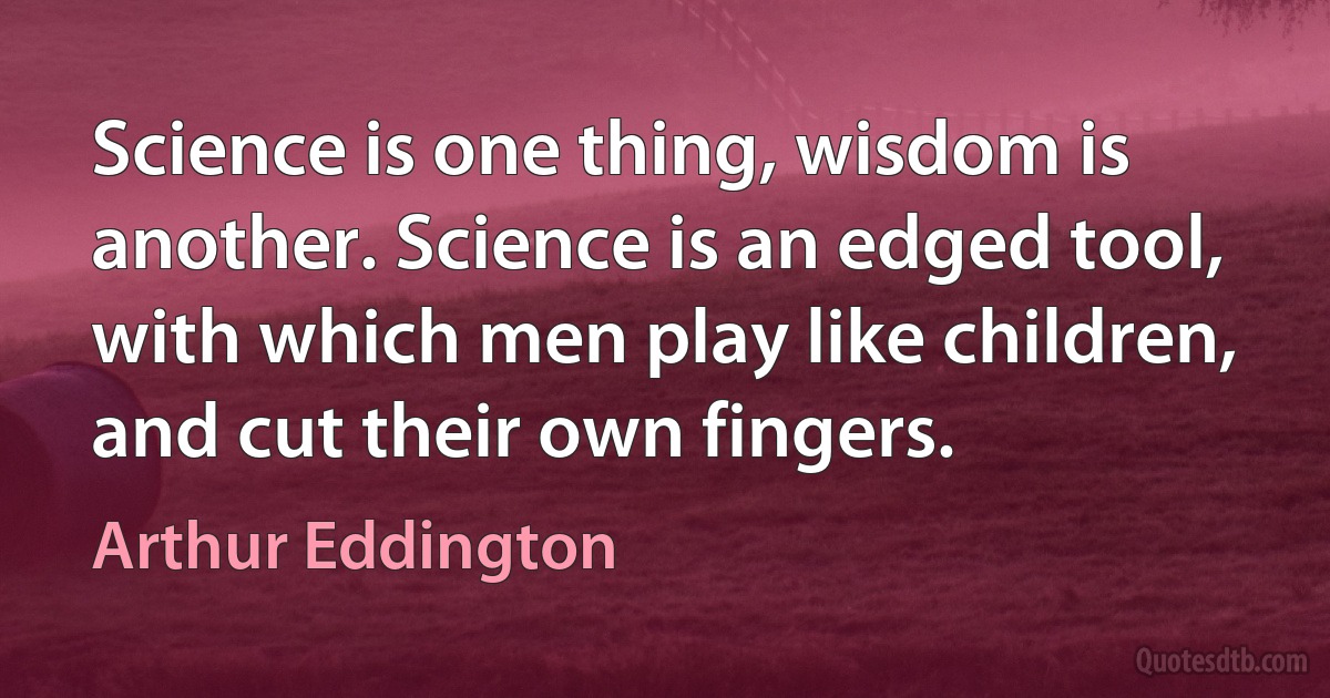 Science is one thing, wisdom is another. Science is an edged tool, with which men play like children, and cut their own fingers. (Arthur Eddington)