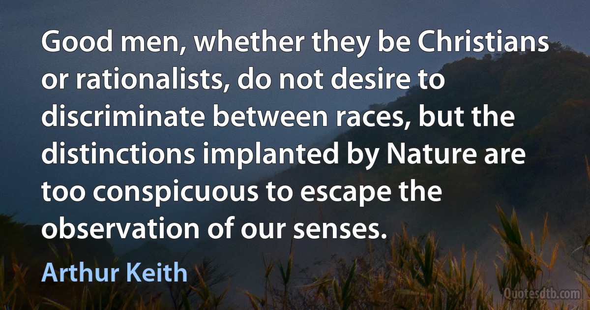 Good men, whether they be Christians or rationalists, do not desire to discriminate between races, but the distinctions implanted by Nature are too conspicuous to escape the observation of our senses. (Arthur Keith)