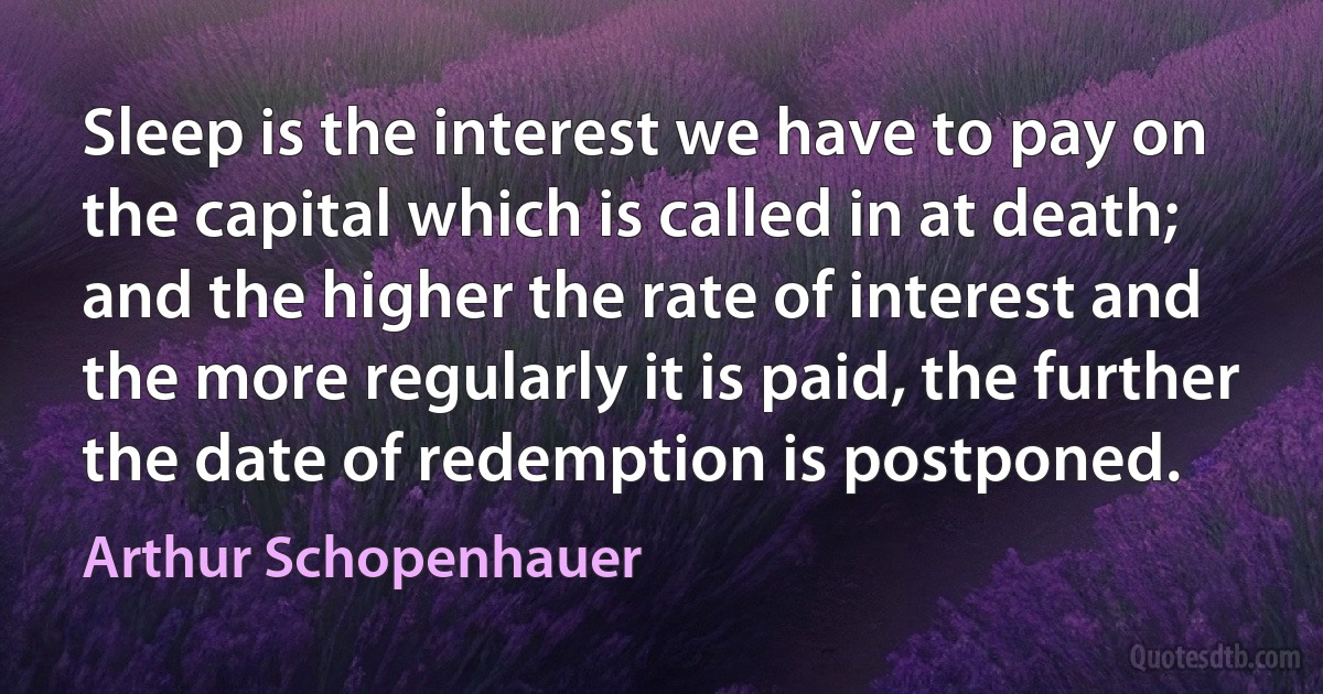 Sleep is the interest we have to pay on the capital which is called in at death; and the higher the rate of interest and the more regularly it is paid, the further the date of redemption is postponed. (Arthur Schopenhauer)