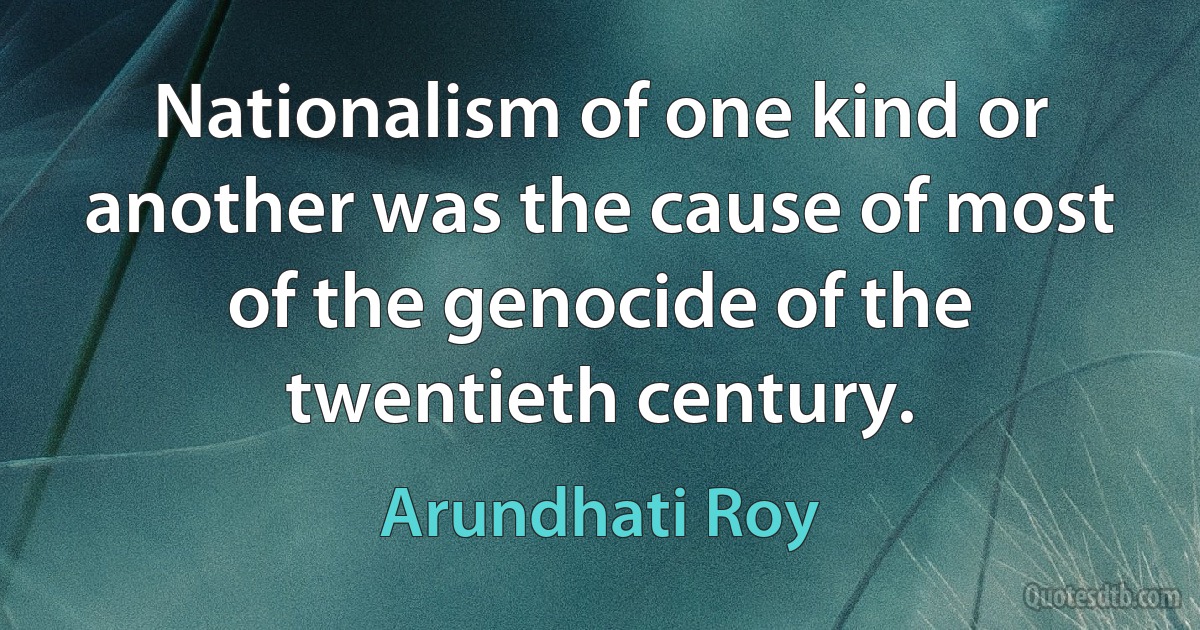 Nationalism of one kind or another was the cause of most of the genocide of the twentieth century. (Arundhati Roy)