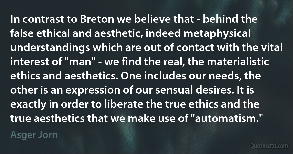 In contrast to Breton we believe that - behind the false ethical and aesthetic, indeed metaphysical understandings which are out of contact with the vital interest of "man" - we find the real, the materialistic ethics and aesthetics. One includes our needs, the other is an expression of our sensual desires. It is exactly in order to liberate the true ethics and the true aesthetics that we make use of "automatism." (Asger Jorn)