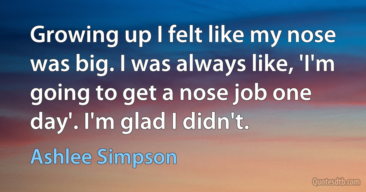 Growing up I felt like my nose was big. I was always like, 'I'm going to get a nose job one day'. I'm glad I didn't. (Ashlee Simpson)