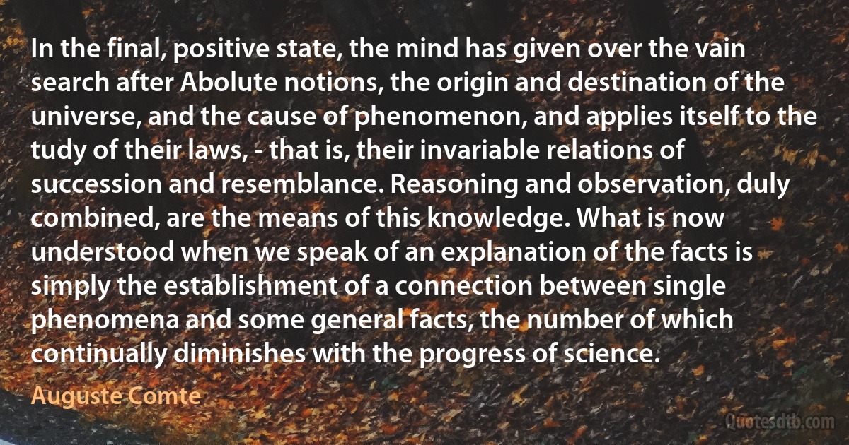 In the final, positive state, the mind has given over the vain search after Abolute notions, the origin and destination of the universe, and the cause of phenomenon, and applies itself to the tudy of their laws, - that is, their invariable relations of succession and resemblance. Reasoning and observation, duly combined, are the means of this knowledge. What is now understood when we speak of an explanation of the facts is simply the establishment of a connection between single phenomena and some general facts, the number of which continually diminishes with the progress of science. (Auguste Comte)