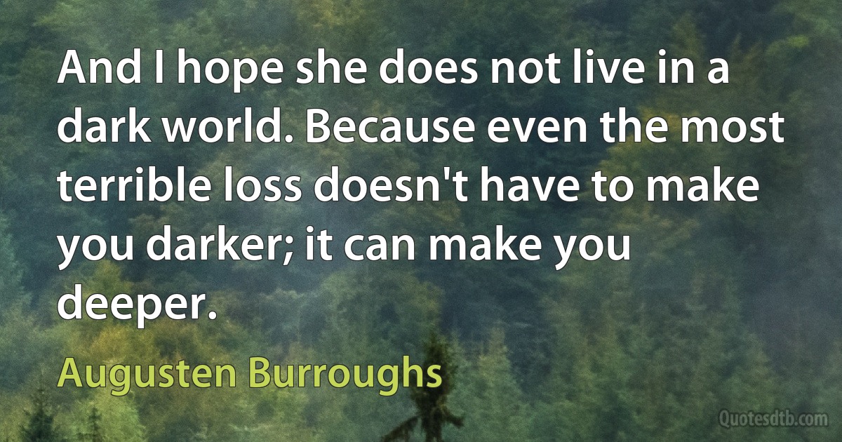 And I hope she does not live in a dark world. Because even the most terrible loss doesn't have to make you darker; it can make you deeper. (Augusten Burroughs)