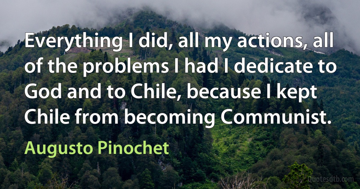 Everything I did, all my actions, all of the problems I had I dedicate to God and to Chile, because I kept Chile from becoming Communist. (Augusto Pinochet)