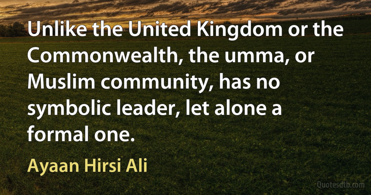 Unlike the United Kingdom or the Commonwealth, the umma, or Muslim community, has no symbolic leader, let alone a formal one. (Ayaan Hirsi Ali)