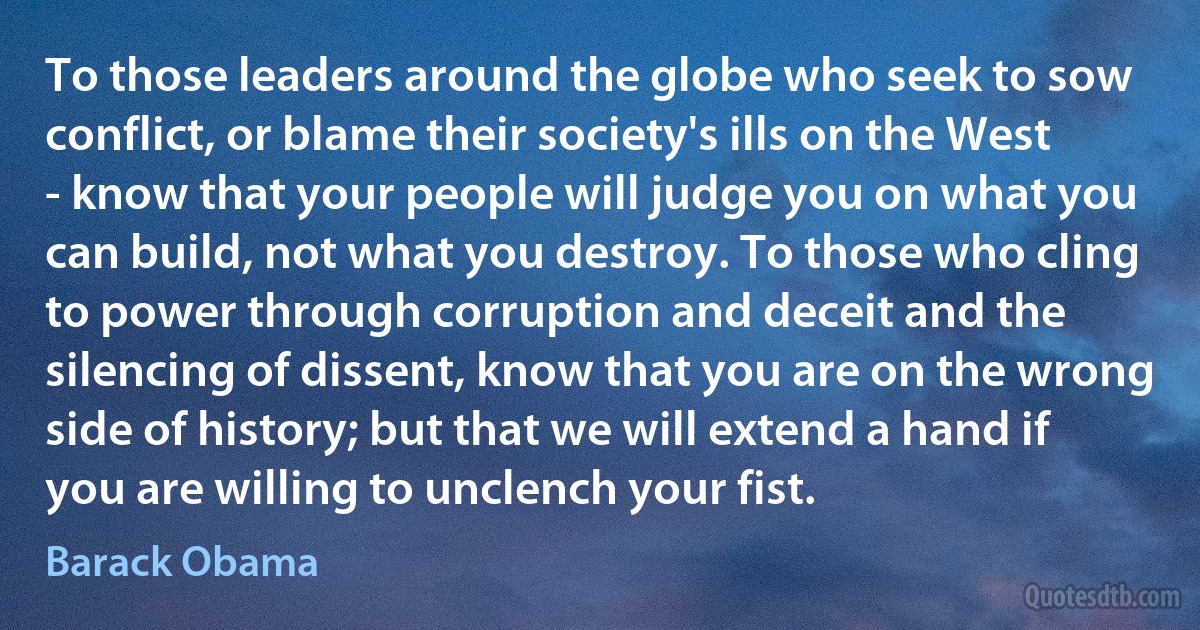 To those leaders around the globe who seek to sow conflict, or blame their society's ills on the West - know that your people will judge you on what you can build, not what you destroy. To those who cling to power through corruption and deceit and the silencing of dissent, know that you are on the wrong side of history; but that we will extend a hand if you are willing to unclench your fist. (Barack Obama)