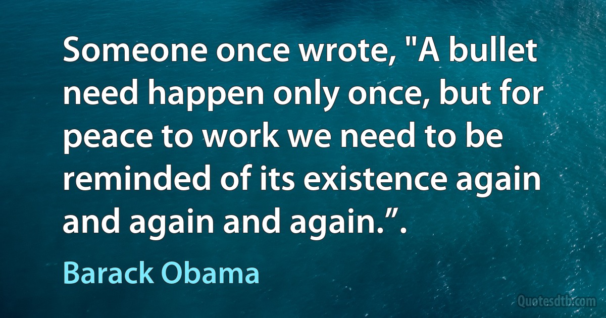 Someone once wrote, "A bullet need happen only once, but for peace to work we need to be reminded of its existence again and again and again.”. (Barack Obama)