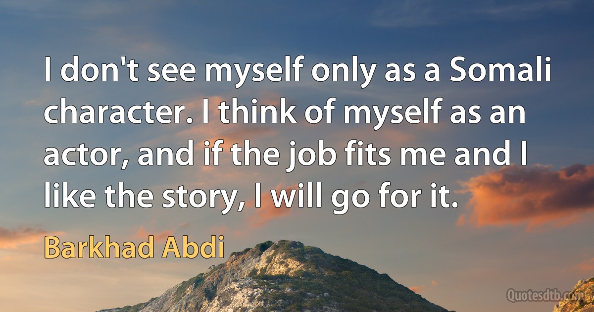 I don't see myself only as a Somali character. I think of myself as an actor, and if the job fits me and I like the story, I will go for it. (Barkhad Abdi)