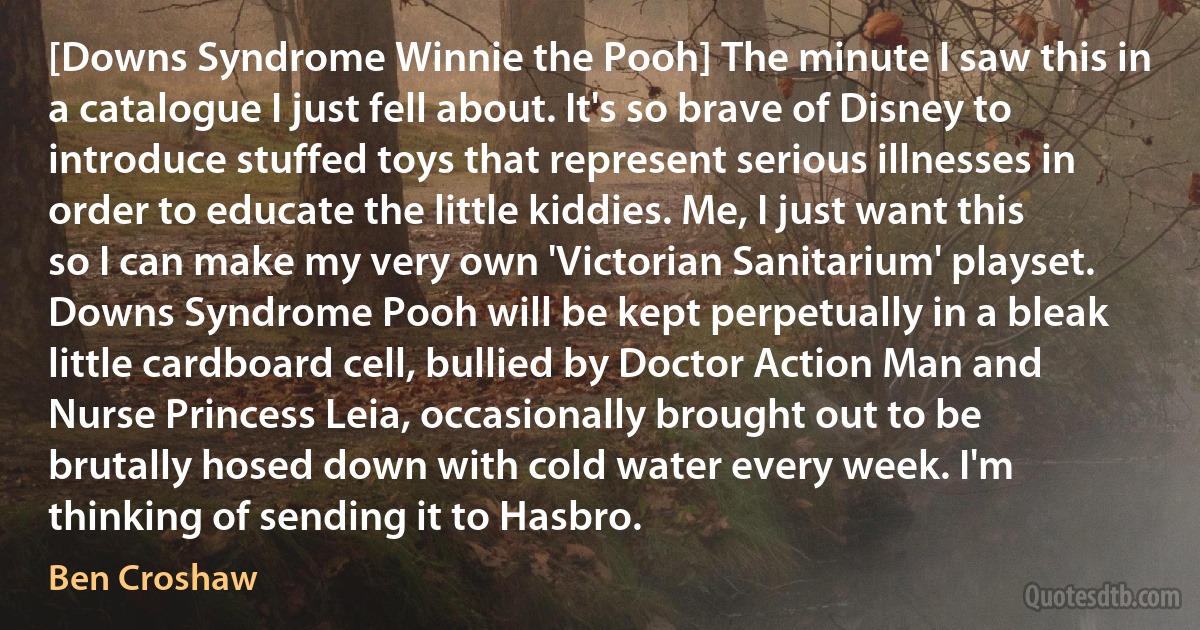 [Downs Syndrome Winnie the Pooh] The minute I saw this in a catalogue I just fell about. It's so brave of Disney to introduce stuffed toys that represent serious illnesses in order to educate the little kiddies. Me, I just want this so I can make my very own 'Victorian Sanitarium' playset. Downs Syndrome Pooh will be kept perpetually in a bleak little cardboard cell, bullied by Doctor Action Man and Nurse Princess Leia, occasionally brought out to be brutally hosed down with cold water every week. I'm thinking of sending it to Hasbro. (Ben Croshaw)