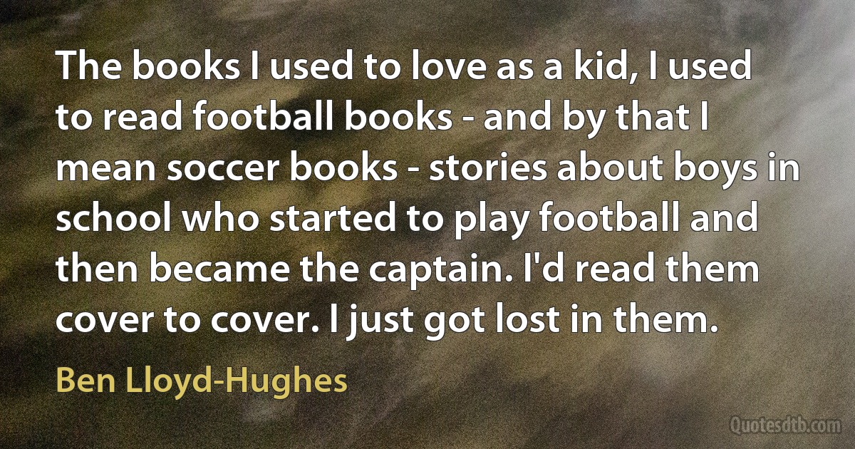 The books I used to love as a kid, I used to read football books - and by that I mean soccer books - stories about boys in school who started to play football and then became the captain. I'd read them cover to cover. I just got lost in them. (Ben Lloyd-Hughes)