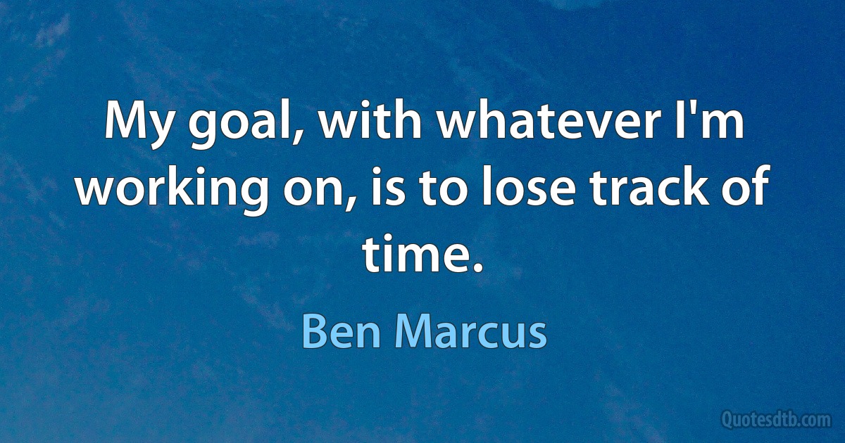 My goal, with whatever I'm working on, is to lose track of time. (Ben Marcus)