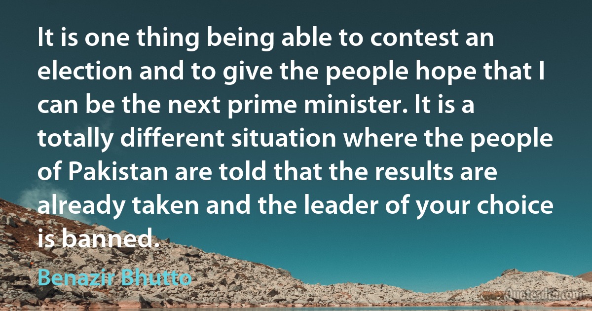 It is one thing being able to contest an election and to give the people hope that I can be the next prime minister. It is a totally different situation where the people of Pakistan are told that the results are already taken and the leader of your choice is banned. (Benazir Bhutto)