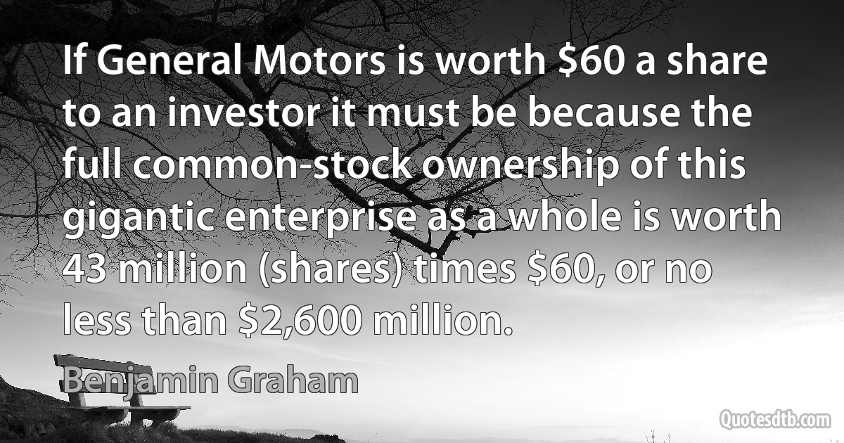 If General Motors is worth $60 a share to an investor it must be because the full common-stock ownership of this gigantic enterprise as a whole is worth 43 million (shares) times $60, or no less than $2,600 million. (Benjamin Graham)