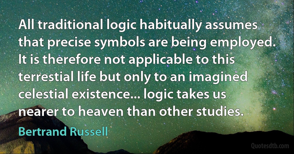 All traditional logic habitually assumes that precise symbols are being employed. It is therefore not applicable to this terrestial life but only to an imagined celestial existence... logic takes us nearer to heaven than other studies. (Bertrand Russell)