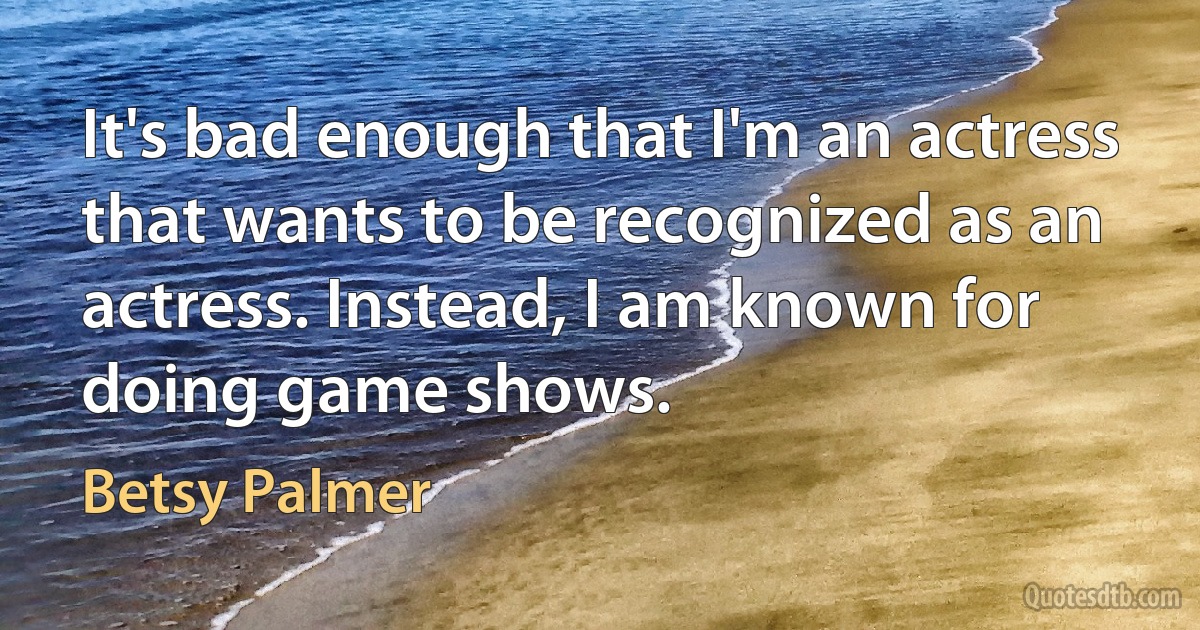 It's bad enough that I'm an actress that wants to be recognized as an actress. Instead, I am known for doing game shows. (Betsy Palmer)