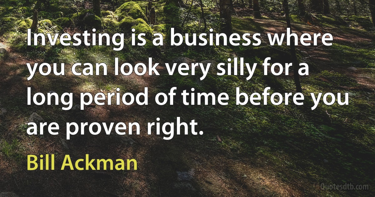 Investing is a business where you can look very silly for a long period of time before you are proven right. (Bill Ackman)