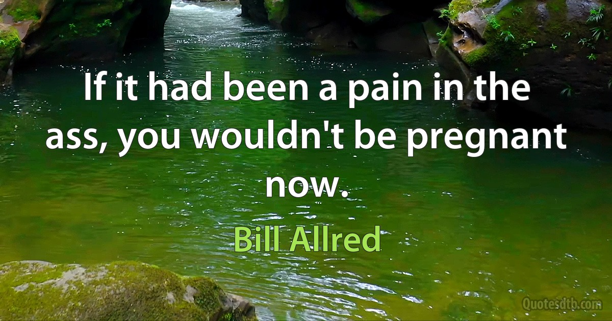 If it had been a pain in the ass, you wouldn't be pregnant now. (Bill Allred)