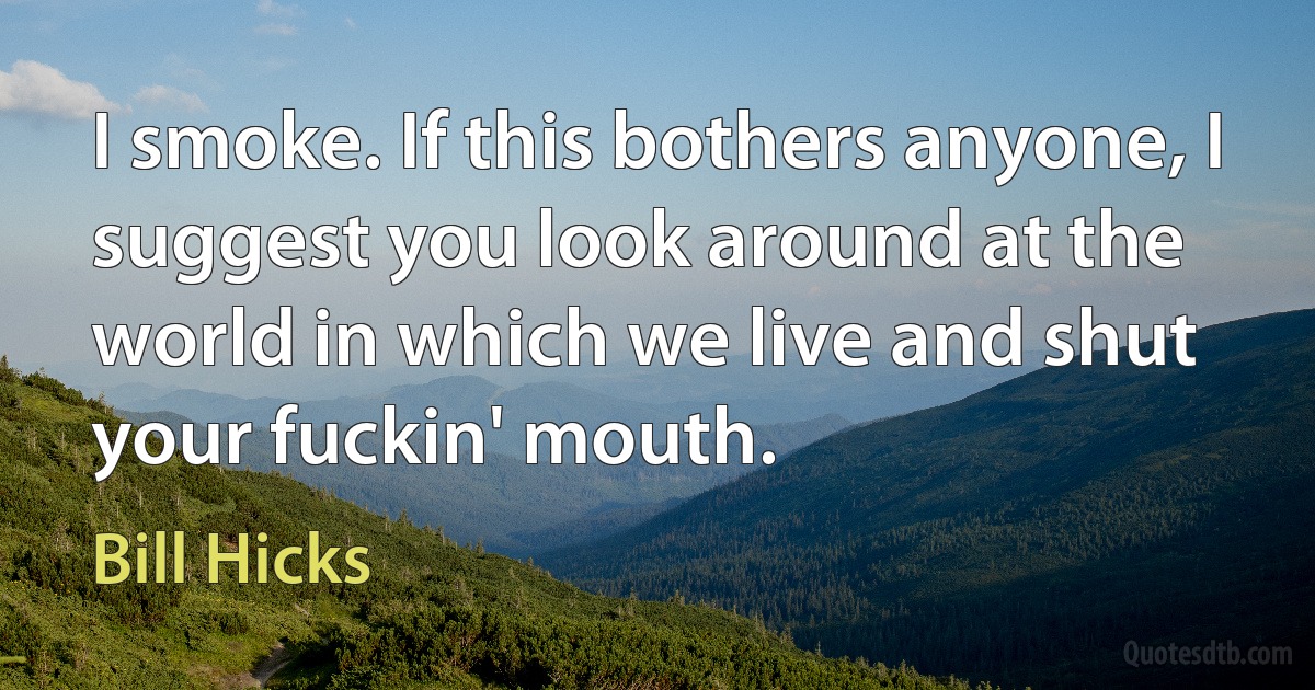 I smoke. If this bothers anyone, I suggest you look around at the world in which we live and shut your fuckin' mouth. (Bill Hicks)