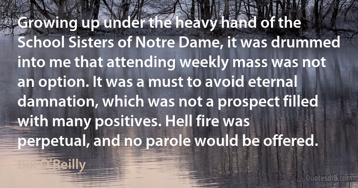 Growing up under the heavy hand of the School Sisters of Notre Dame, it was drummed into me that attending weekly mass was not an option. It was a must to avoid eternal damnation, which was not a prospect filled with many positives. Hell fire was perpetual, and no parole would be offered. (Bill O'Reilly)